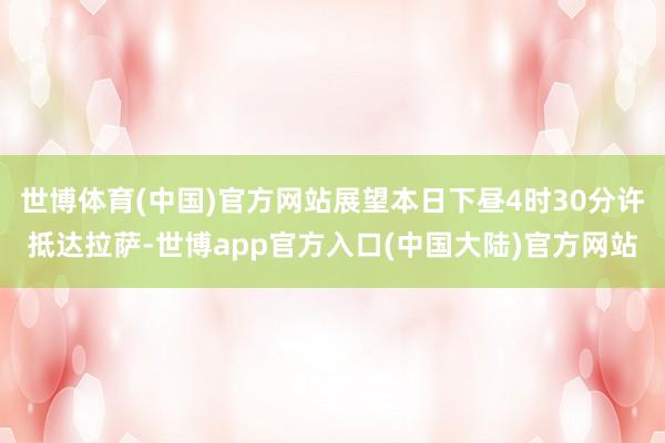 世博体育(中国)官方网站展望本日下昼4时30分许抵达拉萨-世博app官方入口(中国大陆)官方网站