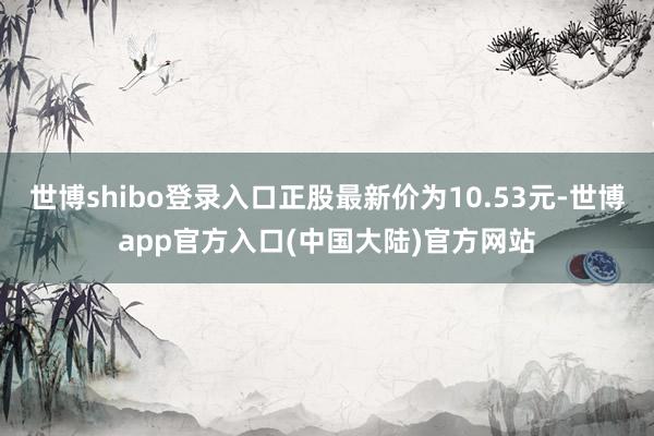 世博shibo登录入口正股最新价为10.53元-世博app官方入口(中国大陆)官方网站