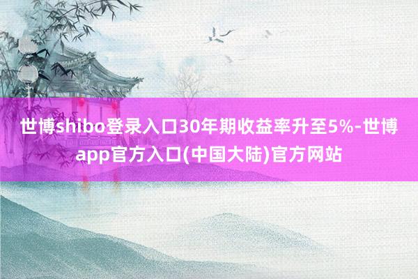 世博shibo登录入口30年期收益率升至5%-世博app官方入口(中国大陆)官方网站