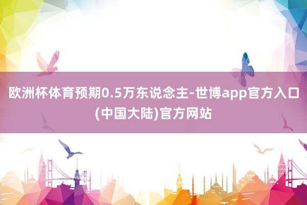 欧洲杯体育预期0.5万东说念主-世博app官方入口(中国大陆)官方网站