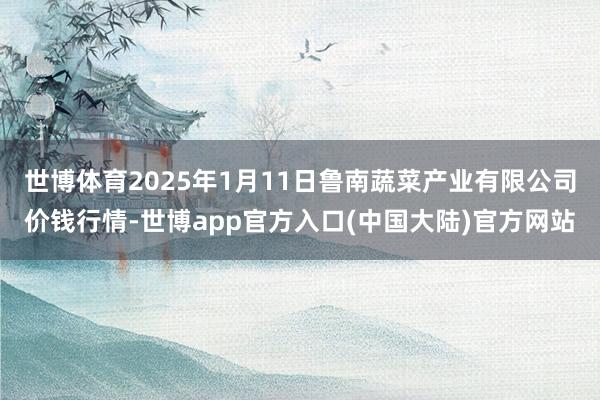 世博体育2025年1月11日鲁南蔬菜产业有限公司价钱行情-世博app官方入口(中国大陆)官方网站