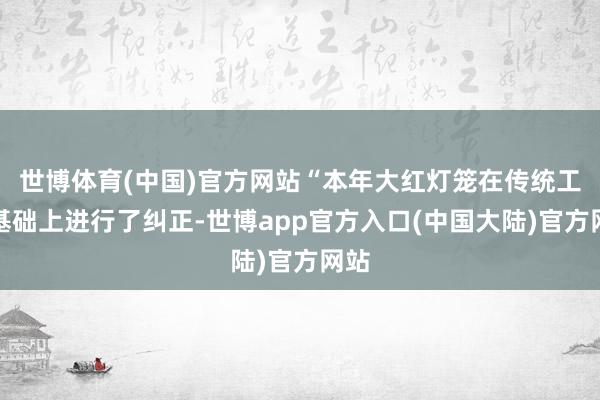 世博体育(中国)官方网站“本年大红灯笼在传统工艺基础上进行了纠正-世博app官方入口(中国大陆)官方网站