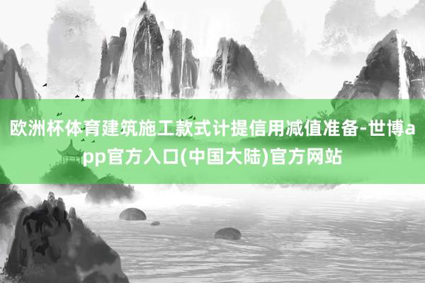欧洲杯体育建筑施工款式计提信用减值准备-世博app官方入口(中国大陆)官方网站