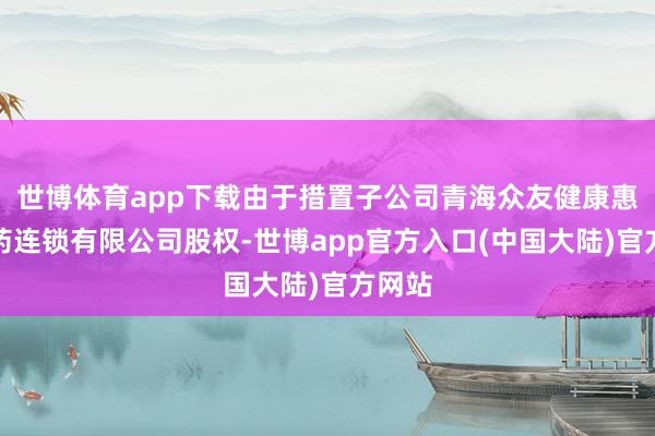 世博体育app下载由于措置子公司青海众友健康惠嘉医药连锁有限公司股权-世博app官方入口(中国大陆)官方网站