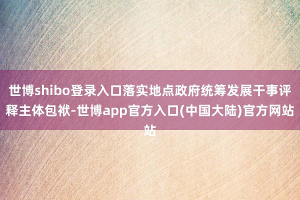 世博shibo登录入口落实地点政府统筹发展干事评释主体包袱-世博app官方入口(中国大陆)官方网站