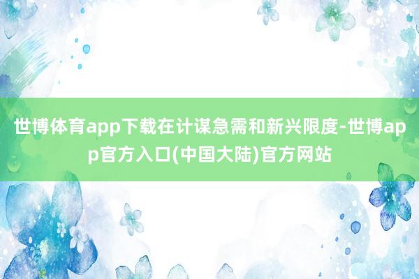 世博体育app下载在计谋急需和新兴限度-世博app官方入口(中国大陆)官方网站