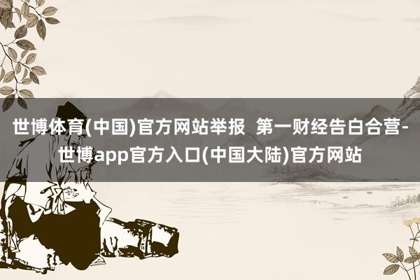 世博体育(中国)官方网站举报  第一财经告白合营-世博app官方入口(中国大陆)官方网站