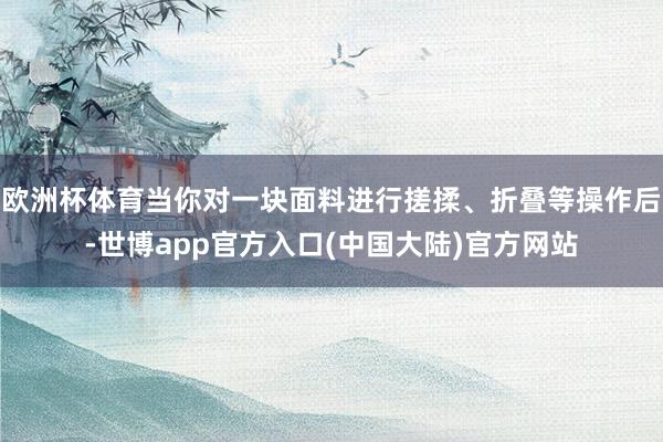 欧洲杯体育当你对一块面料进行搓揉、折叠等操作后-世博app官方入口(中国大陆)官方网站