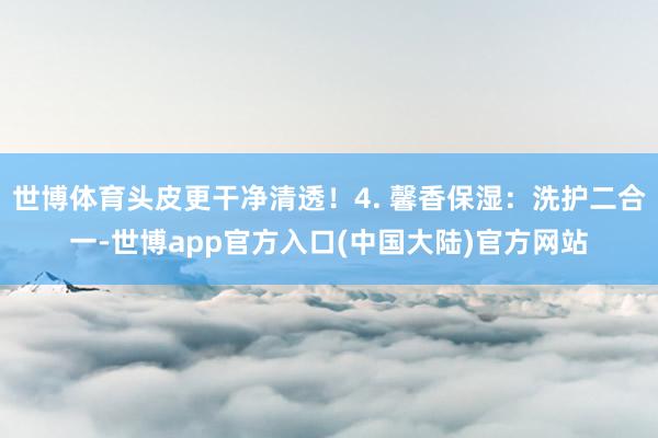 世博体育头皮更干净清透！4. 馨香保湿：洗护二合一-世博app官方入口(中国大陆)官方网站