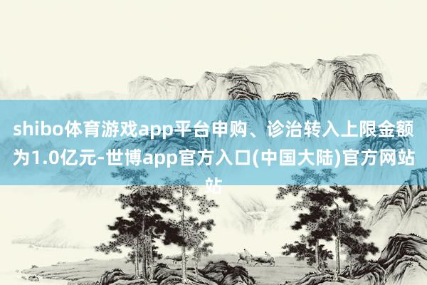 shibo体育游戏app平台申购、诊治转入上限金额为1.0亿元-世博app官方入口(中国大陆)官方网站