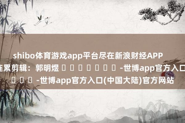 shibo体育游戏app平台尽在新浪财经APP            						连累剪辑：郭明煜 							-世博app官方入口(中国大陆)官方网站