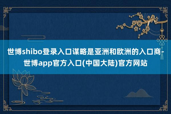 世博shibo登录入口谋略是亚洲和欧洲的入口商-世博app官方入口(中国大陆)官方网站
