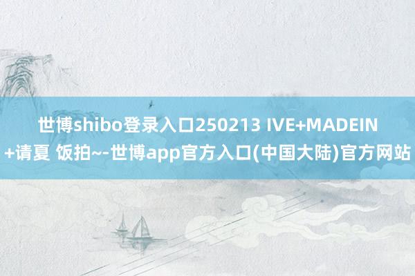 世博shibo登录入口250213 IVE+MADEIN+请夏 饭拍~-世博app官方入口(中国大陆)官方网站