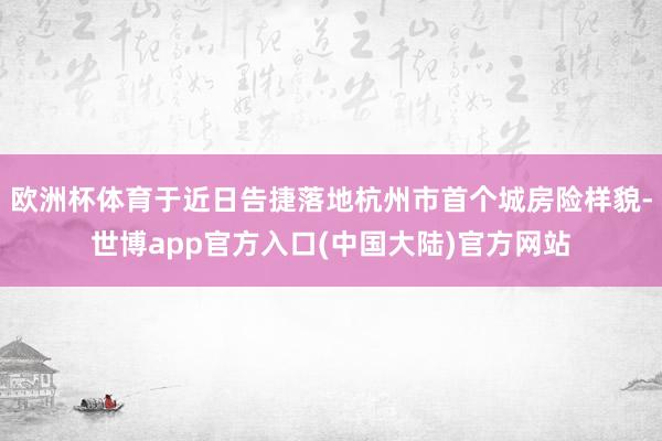 欧洲杯体育于近日告捷落地杭州市首个城房险样貌-世博app官方入口(中国大陆)官方网站