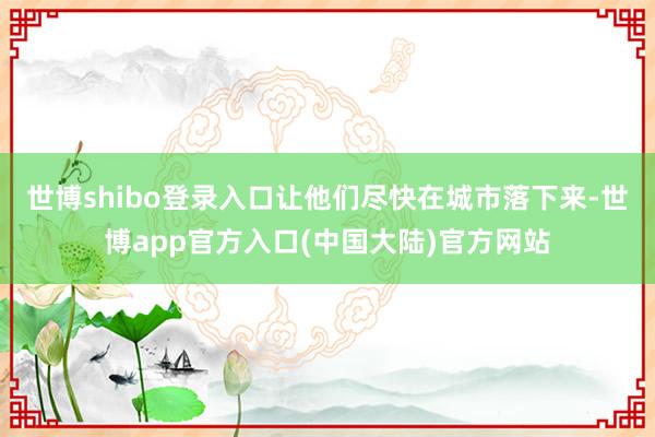 世博shibo登录入口让他们尽快在城市落下来-世博app官方入口(中国大陆)官方网站