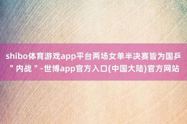 shibo体育游戏app平台两场女单半决赛皆为国乒＂内战＂-世博app官方入口(中国大陆)官方网站