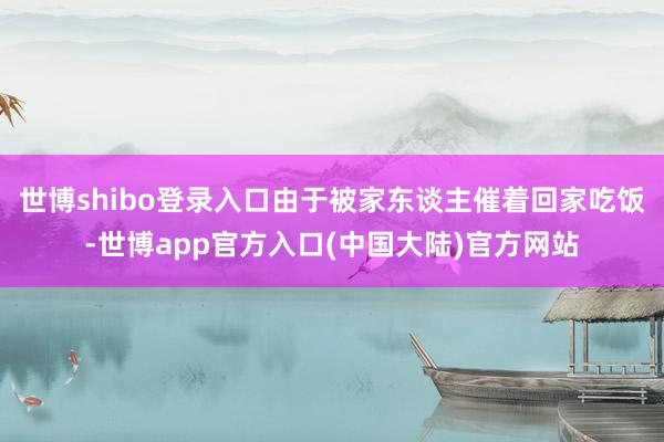 世博shibo登录入口由于被家东谈主催着回家吃饭-世博app官方入口(中国大陆)官方网站