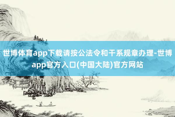 世博体育app下载请按公法令和干系规章办理-世博app官方入口(中国大陆)官方网站