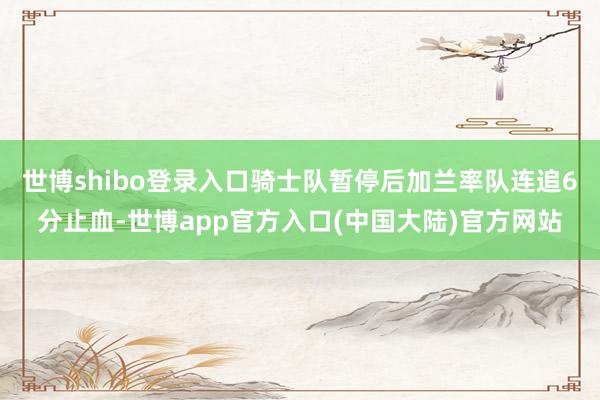 世博shibo登录入口骑士队暂停后加兰率队连追6分止血-世博app官方入口(中国大陆)官方网站