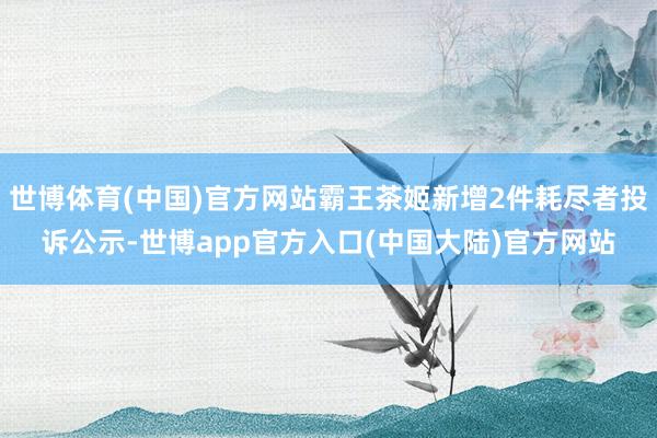 世博体育(中国)官方网站霸王茶姬新增2件耗尽者投诉公示-世博app官方入口(中国大陆)官方网站