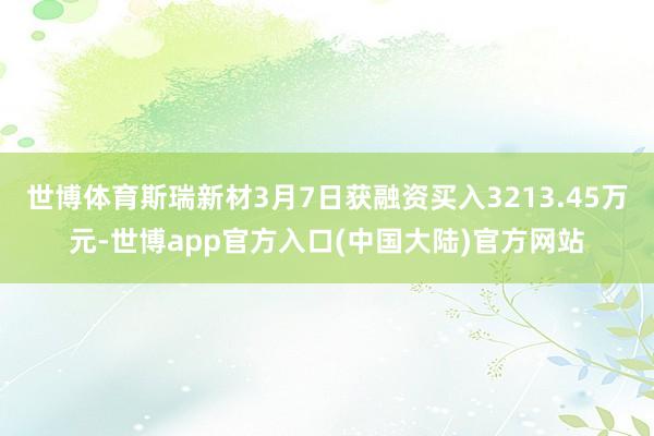 世博体育斯瑞新材3月7日获融资买入3213.45万元-世博app官方入口(中国大陆)官方网站