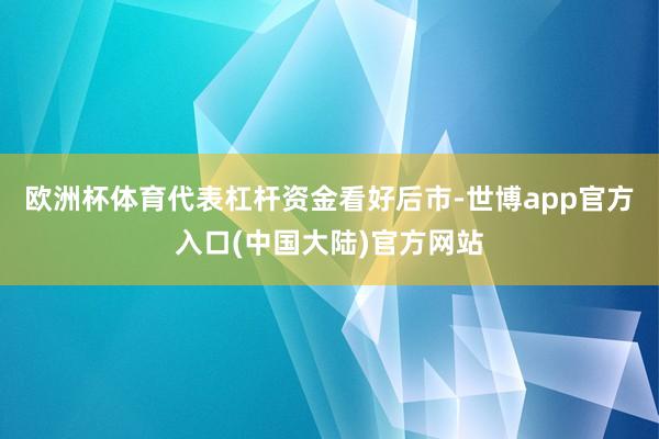 欧洲杯体育代表杠杆资金看好后市-世博app官方入口(中国大陆)官方网站