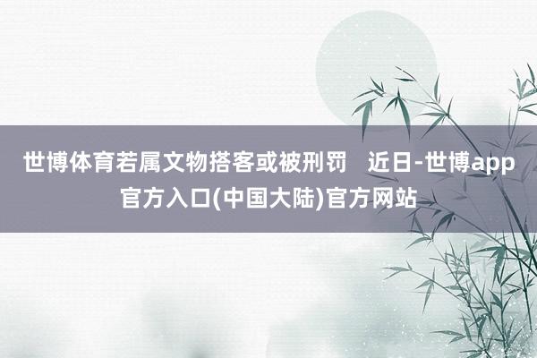 世博体育若属文物搭客或被刑罚   近日-世博app官方入口(中国大陆)官方网站