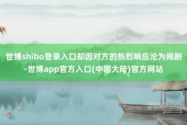世博shibo登录入口却因对方的热烈响应沦为闹剧-世博app官方入口(中国大陆)官方网站