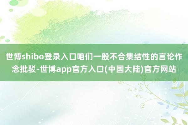 世博shibo登录入口咱们一般不合集结性的言论作念批驳-世博app官方入口(中国大陆)官方网站