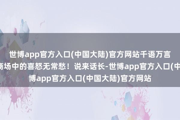 世博app官方入口(中国大陆)官方网站千语万言也说念不尽金融商场中的喜怒无常愁！说来话长-世博app官方入口(中国大陆)官方网站