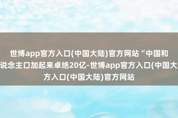 世博app官方入口(中国大陆)官方网站　　“中国和东盟10国东说念主口加起来卓绝20亿-世博app官方入口(中国大陆)官方网站