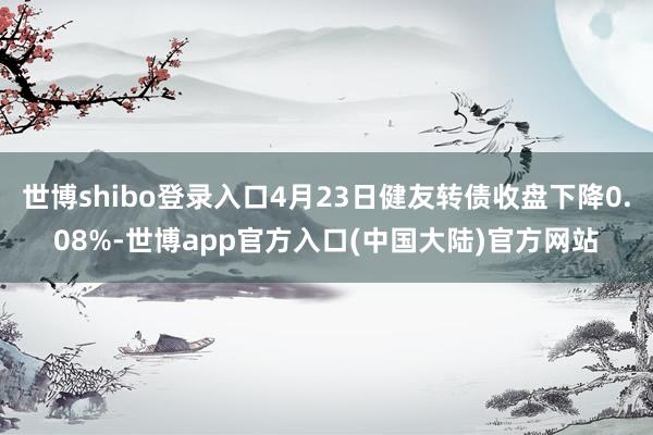世博shibo登录入口4月23日健友转债收盘下降0.08%-世博app官方入口(中国大陆)官方网站
