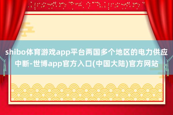 shibo体育游戏app平台两国多个地区的电力供应中断-世博app官方入口(中国大陆)官方网站