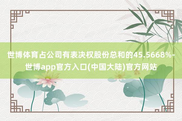 世博体育占公司有表决权股份总和的45.5668%-世博app官方入口(中国大陆)官方网站