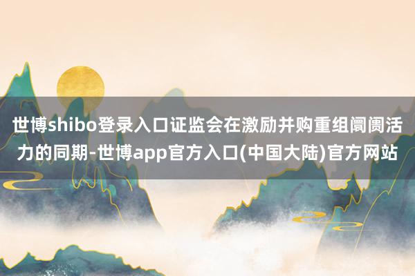 世博shibo登录入口证监会在激励并购重组阛阓活力的同期-世博app官方入口(中国大陆)官方网站
