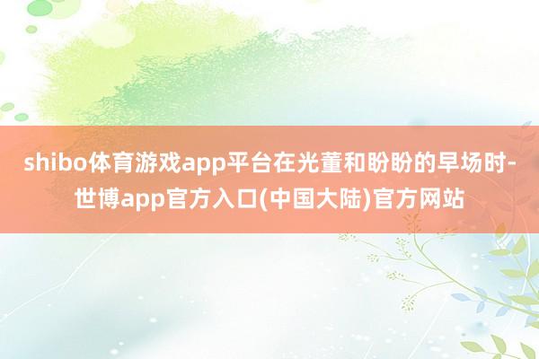 shibo体育游戏app平台在光董和盼盼的早场时-世博app官方入口(中国大陆)官方网站