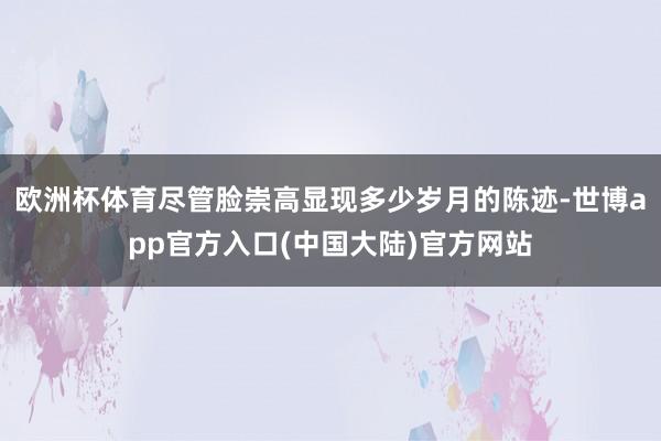 欧洲杯体育尽管脸崇高显现多少岁月的陈迹-世博app官方入口(中国大陆)官方网站