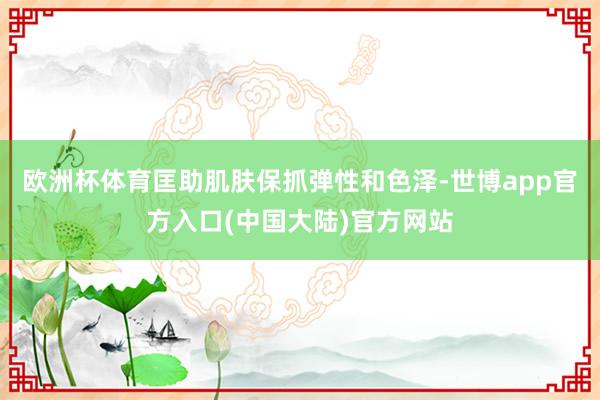 欧洲杯体育匡助肌肤保抓弹性和色泽-世博app官方入口(中国大陆)官方网站