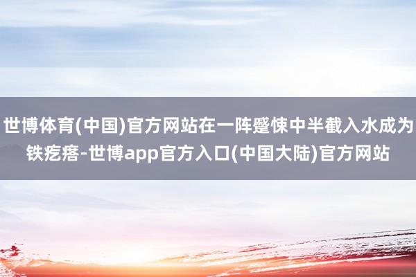 世博体育(中国)官方网站在一阵蹙悚中半截入水成为铁疙瘩-世博app官方入口(中国大陆)官方网站