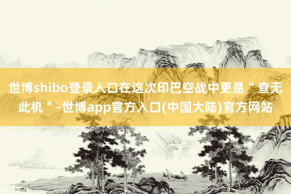 世博shibo登录入口在这次印巴空战中更是＂查无此机＂-世博app官方入口(中国大陆)官方网站