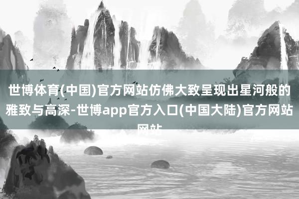 世博体育(中国)官方网站仿佛大致呈现出星河般的雅致与高深-世博app官方入口(中国大陆)官方网站