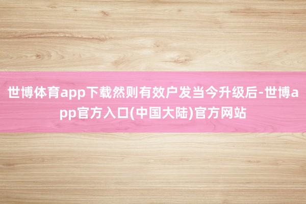 世博体育app下载然则有效户发当今升级后-世博app官方入口(中国大陆)官方网站