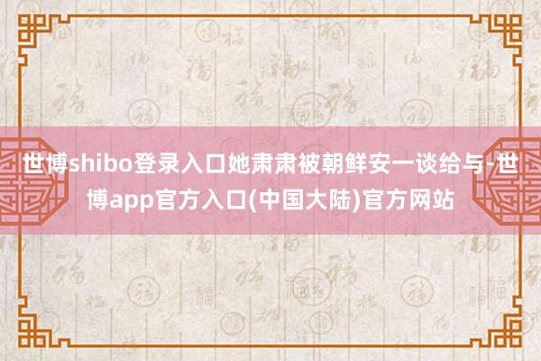 世博shibo登录入口她肃肃被朝鲜安一谈给与-世博app官方入口(中国大陆)官方网站