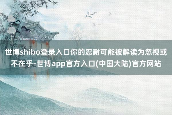 世博shibo登录入口你的忍耐可能被解读为忽视或不在乎-世博app官方入口(中国大陆)官方网站