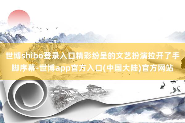 世博shibo登录入口精彩纷呈的文艺扮演拉开了手脚序幕-世博app官方入口(中国大陆)官方网站