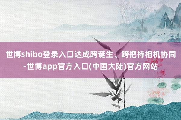 世博shibo登录入口达成跨诞生、跨把持相机协同-世博app官方入口(中国大陆)官方网站
