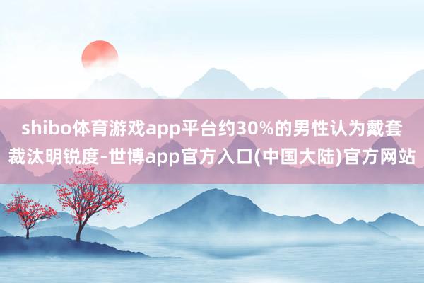 shibo体育游戏app平台约30%的男性认为戴套裁汰明锐度-世博app官方入口(中国大陆)官方网站