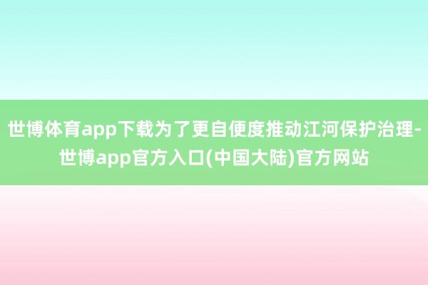 世博体育app下载为了更自便度推动江河保护治理-世博app官方入口(中国大陆)官方网站