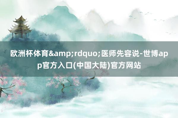 欧洲杯体育&rdquo;医师先容说-世博app官方入口(中国大陆)官方网站