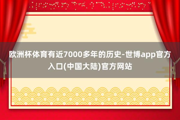 欧洲杯体育有近7000多年的历史-世博app官方入口(中国大陆)官方网站